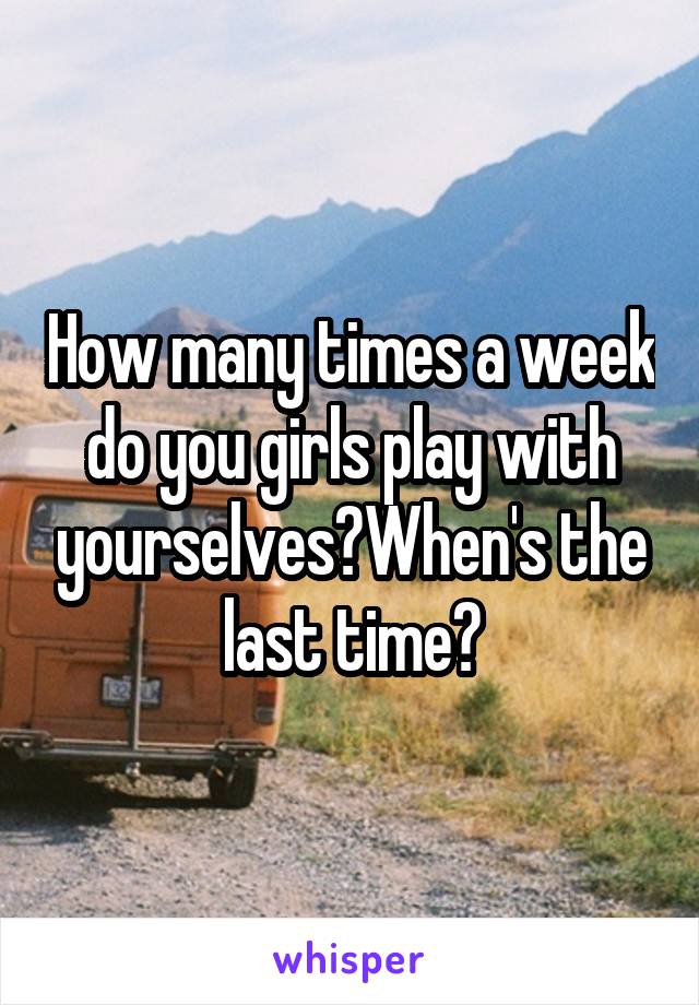 How many times a week do you girls play with yourselves?When's the last time?