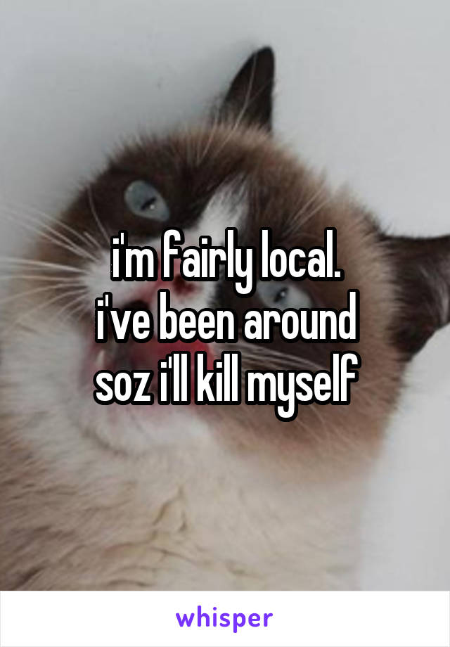 i'm fairly local.
i've been around
soz i'll kill myself