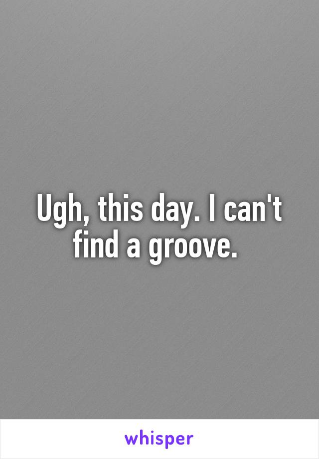 Ugh, this day. I can't find a groove. 