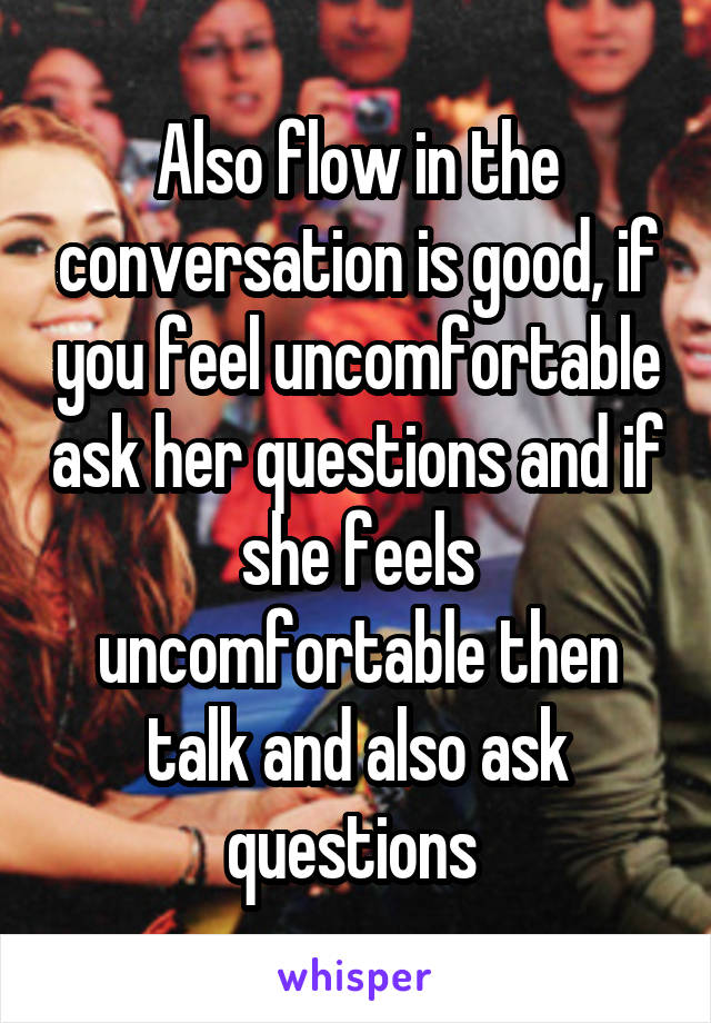 Also flow in the conversation is good, if you feel uncomfortable ask her questions and if she feels uncomfortable then talk and also ask questions 