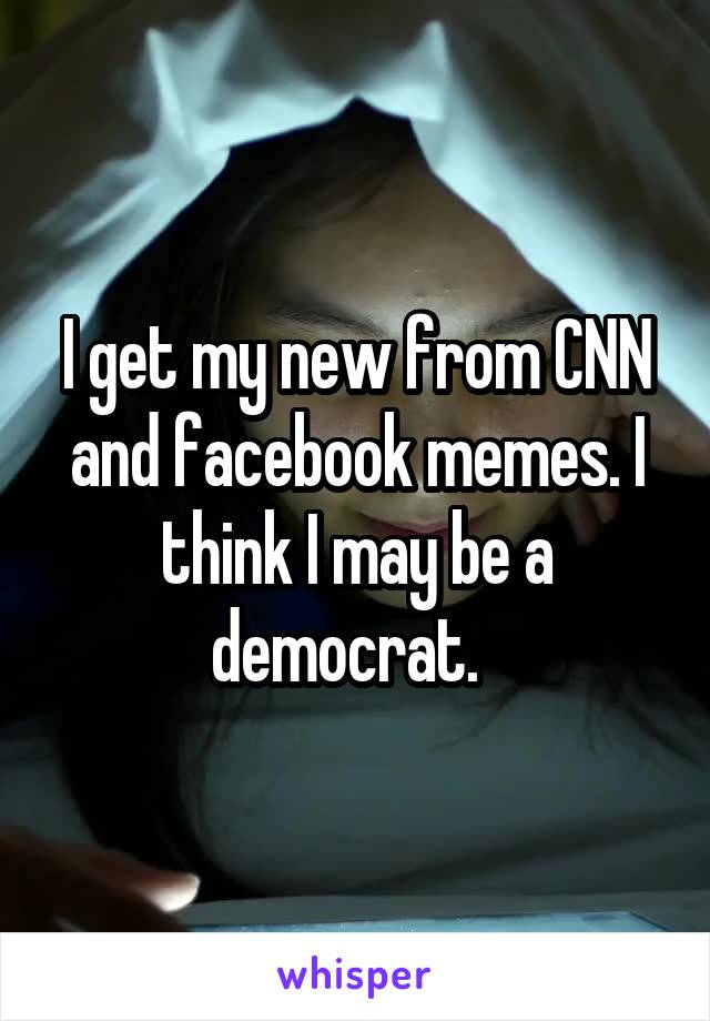 I get my new from CNN and facebook memes. I think I may be a democrat.  