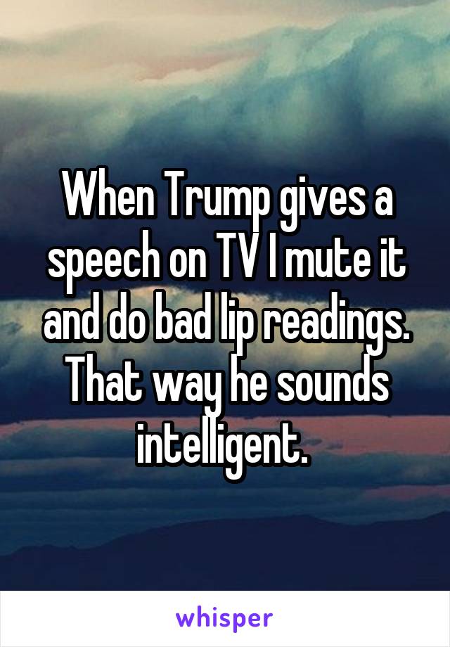 When Trump gives a speech on TV I mute it and do bad lip readings. That way he sounds intelligent. 