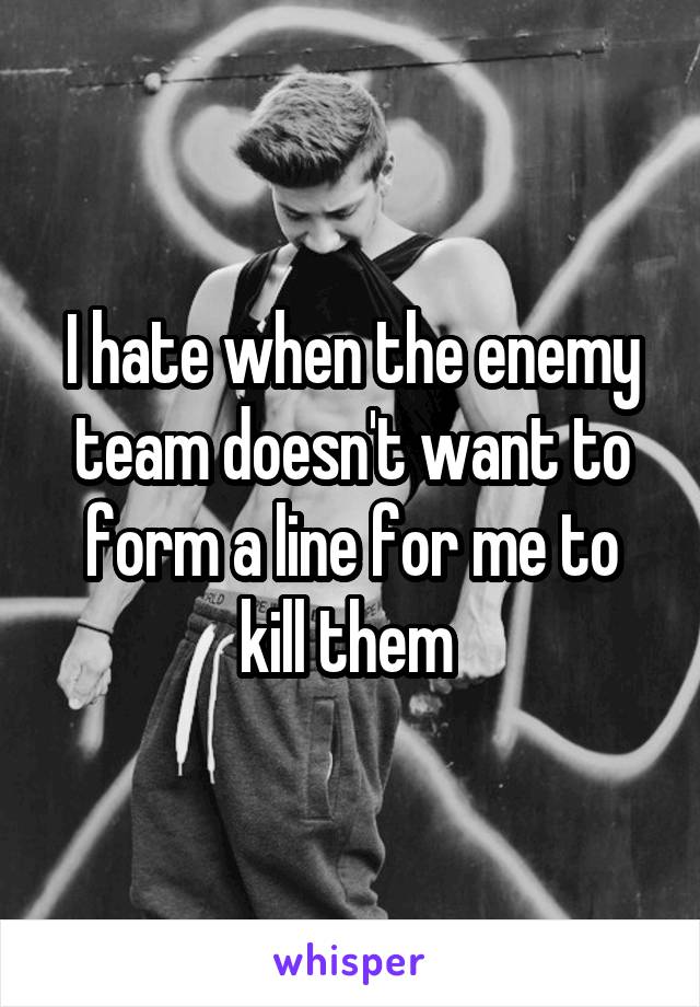 I hate when the enemy team doesn't want to form a line for me to kill them 