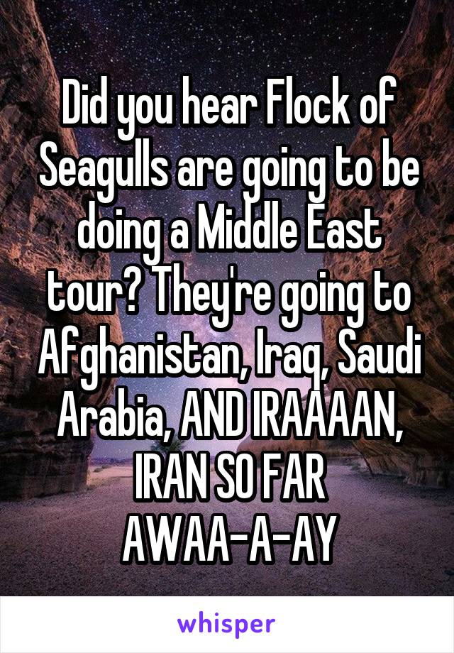 Did you hear Flock of Seagulls are going to be doing a Middle East tour? They're going to Afghanistan, Iraq, Saudi Arabia, AND IRAAAAN, IRAN SO FAR AWAA-A-AY