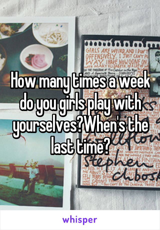 How many times a week do you girls play with yourselves?When's the last time?