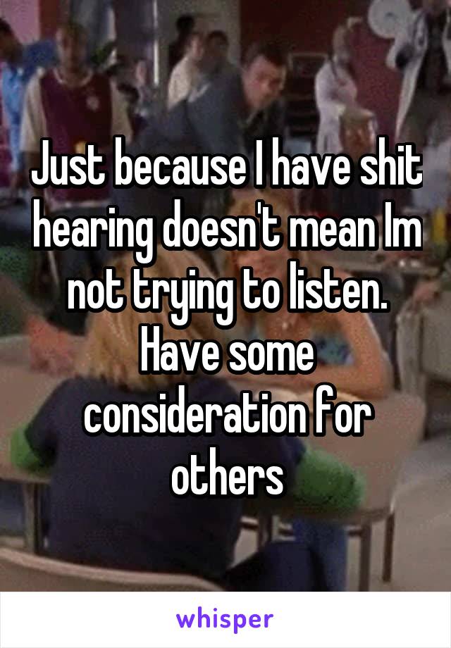 Just because I have shit hearing doesn't mean Im not trying to listen. Have some consideration for others