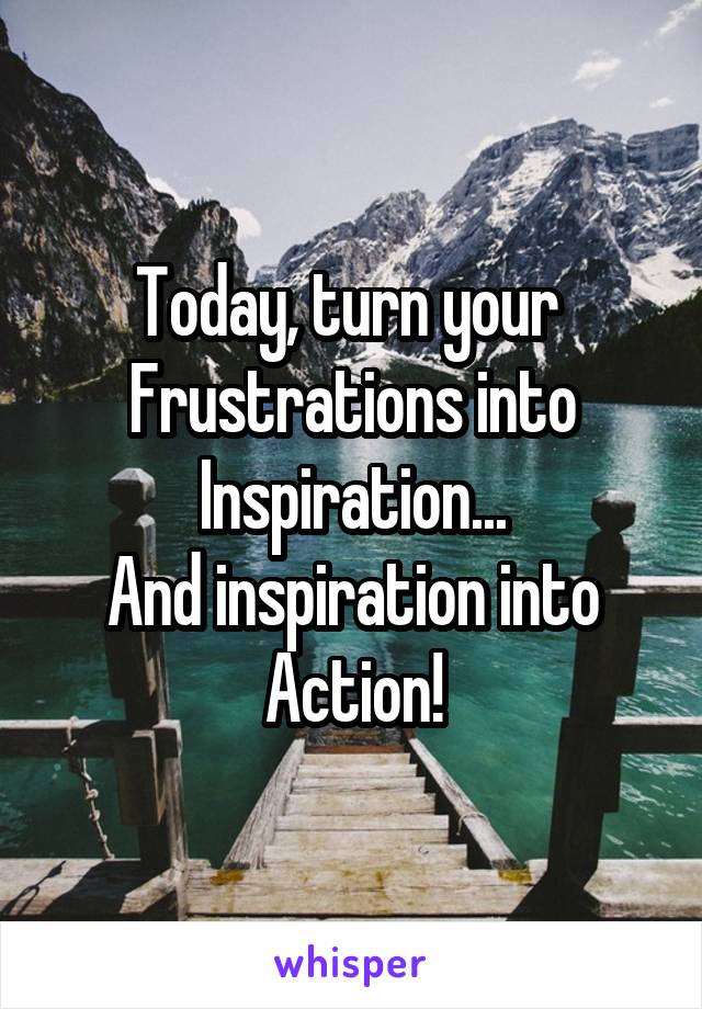 Today, turn your 
Frustrations into
Inspiration...
And inspiration into
Action!