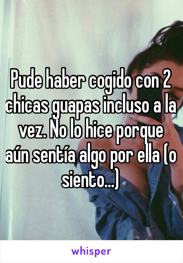 Pude haber cogido con 2 chicas guapas incluso a la vez. No lo hice porque aún sentía algo por ella (o siento…)