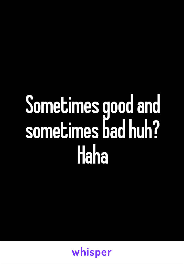 Sometimes good and sometimes bad huh? Haha