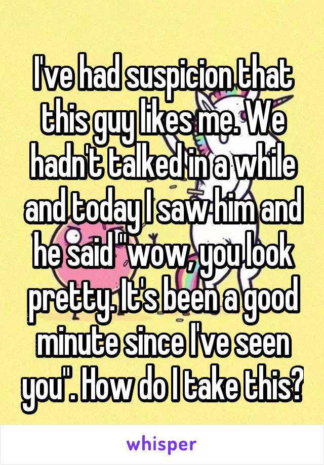 I've had suspicion that this guy likes me. We hadn't talked in a while and today I saw him and he said "wow, you look pretty. It's been a good minute since I've seen you". How do I take this?