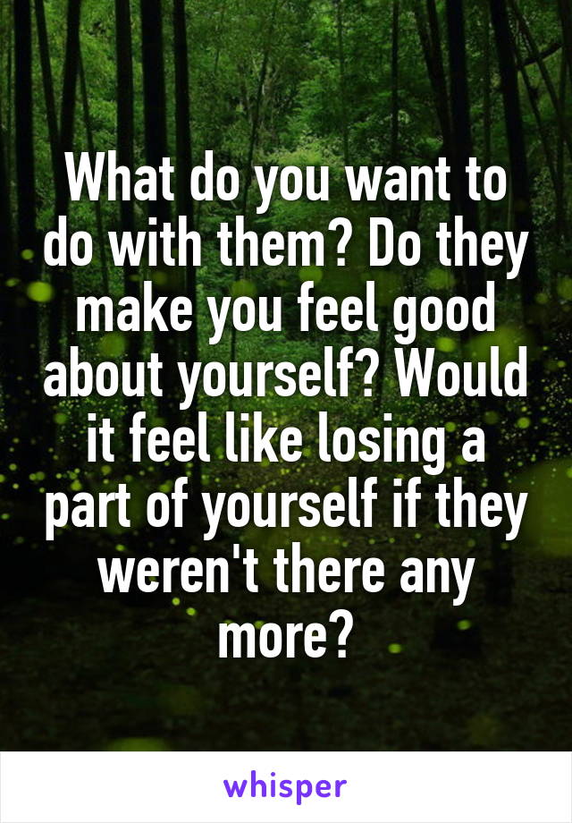 What do you want to do with them? Do they make you feel good about yourself? Would it feel like losing a part of yourself if they weren't there any more?