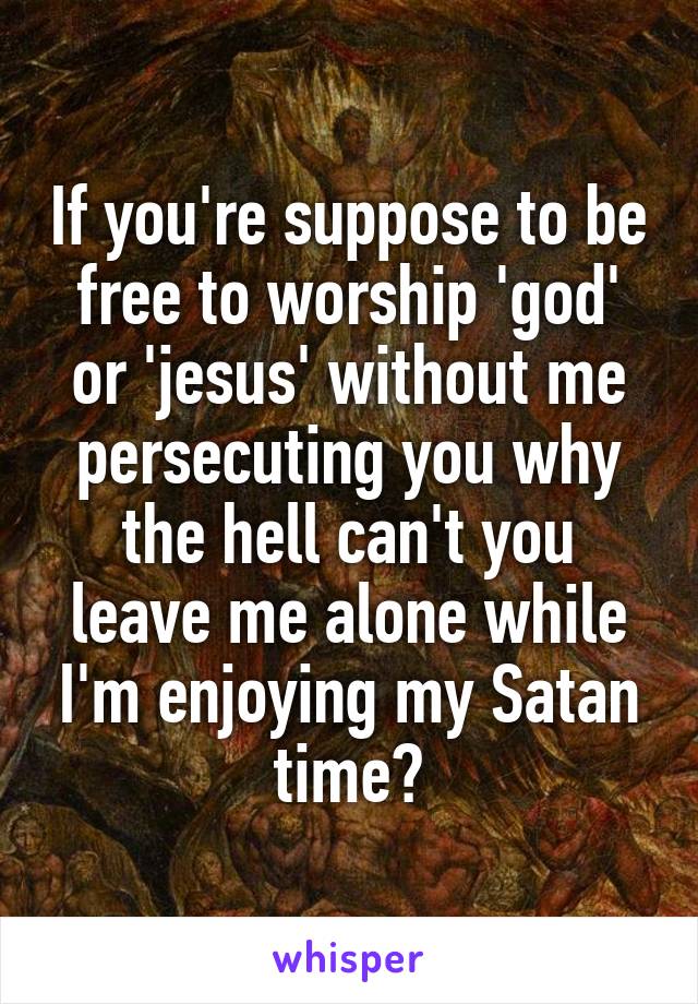 If you're suppose to be free to worship 'god' or 'jesus' without me persecuting you why the hell can't you leave me alone while I'm enjoying my Satan time?