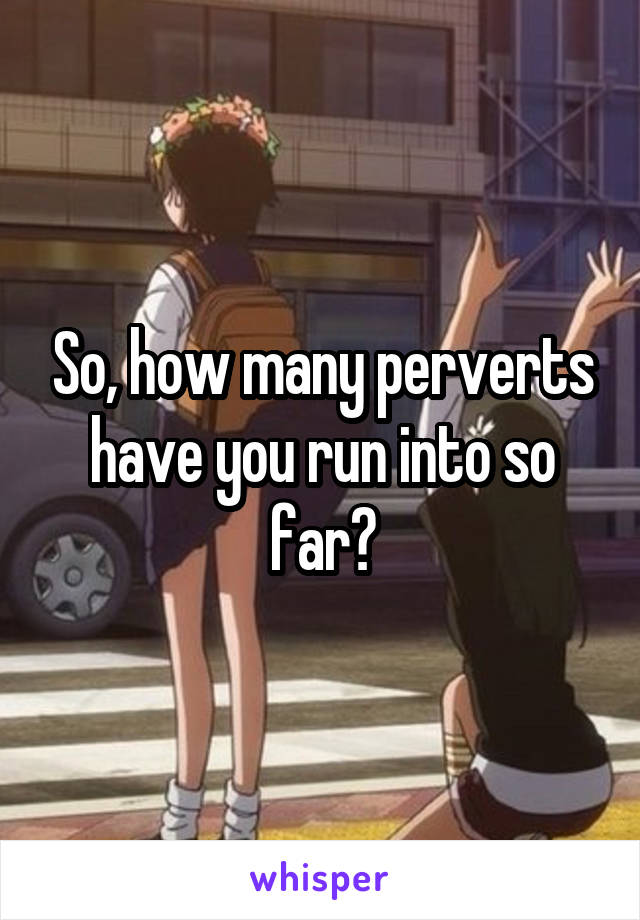 So, how many perverts have you run into so far?