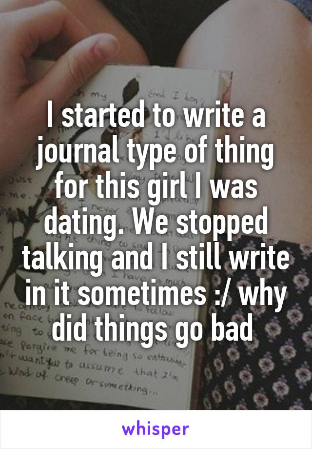 I started to write a journal type of thing for this girl I was dating. We stopped talking and I still write in it sometimes :/ why did things go bad 