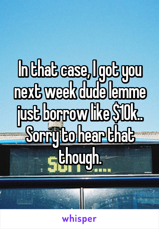 In that case, I got you next week dude lemme just borrow like $10k.. Sorry to hear that though.