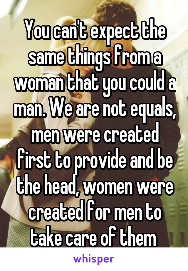 You can't expect the same things from a woman that you could a man. We are not equals, men were created first to provide and be the head, women were created for men to take care of them 