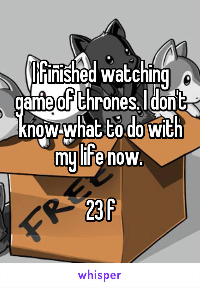 I finished watching game of thrones. I don't know what to do with my life now. 

23 f