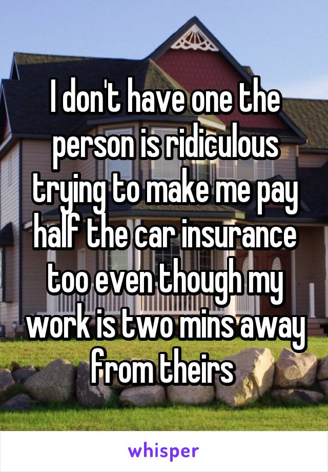 I don't have one the person is ridiculous trying to make me pay half the car insurance too even though my work is two mins away from theirs 