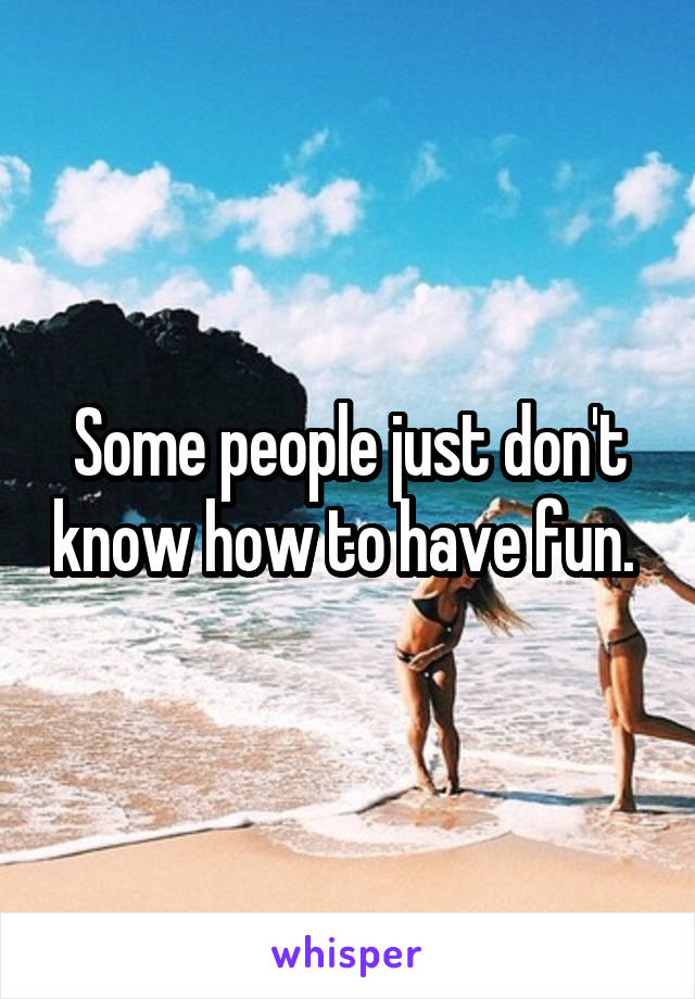 Some people just don't know how to have fun. 