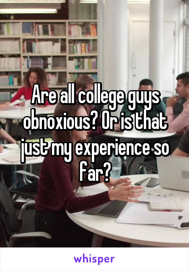 Are all college guys obnoxious? Or is that just my experience so far?