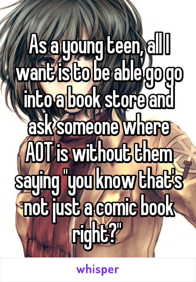 As a young teen, all I want is to be able go go into a book store and ask someone where AOT is without them saying "you know that's not just a comic book right?" 