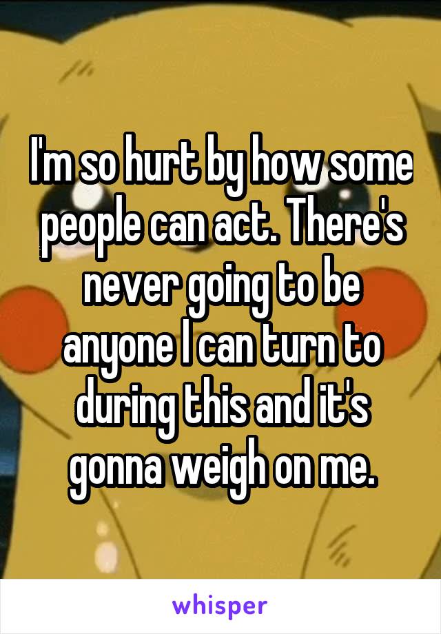 I'm so hurt by how some people can act. There's never going to be anyone I can turn to during this and it's gonna weigh on me.