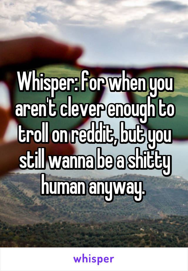 Whisper: for when you aren't clever enough to troll on reddit, but you still wanna be a shitty human anyway. 