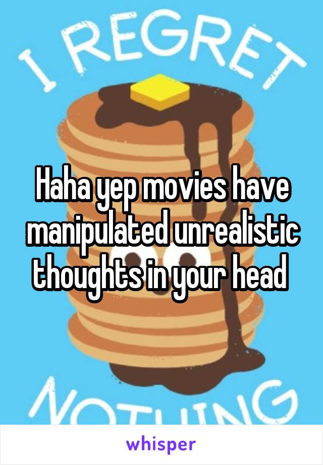 Haha yep movies have manipulated unrealistic thoughts in your head 