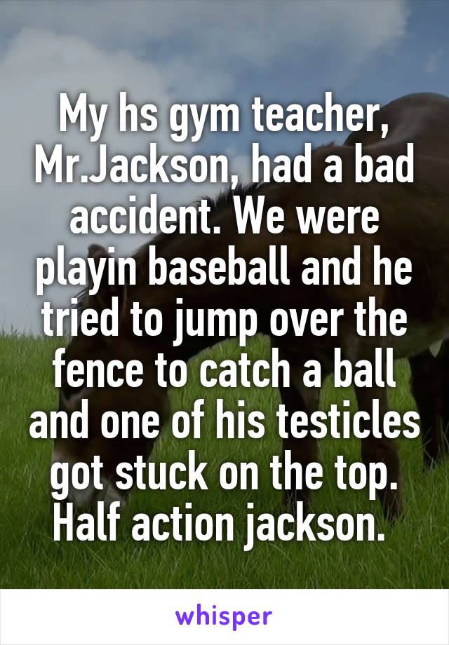 My hs gym teacher, Mr.Jackson, had a bad accident. We were playin baseball and he tried to jump over the fence to catch a ball and one of his testicles got stuck on the top. Half action jackson. 