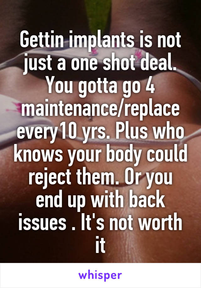 Gettin implants is not just a one shot deal. You gotta go 4 maintenance/replace every10 yrs. Plus who knows your body could reject them. Or you end up with back issues . It's not worth it