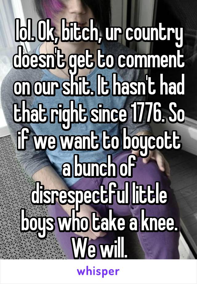 lol. Ok, bitch, ur country doesn't get to comment on our shit. It hasn't had that right since 1776. So if we want to boycott a bunch of disrespectful little boys who take a knee. We will.