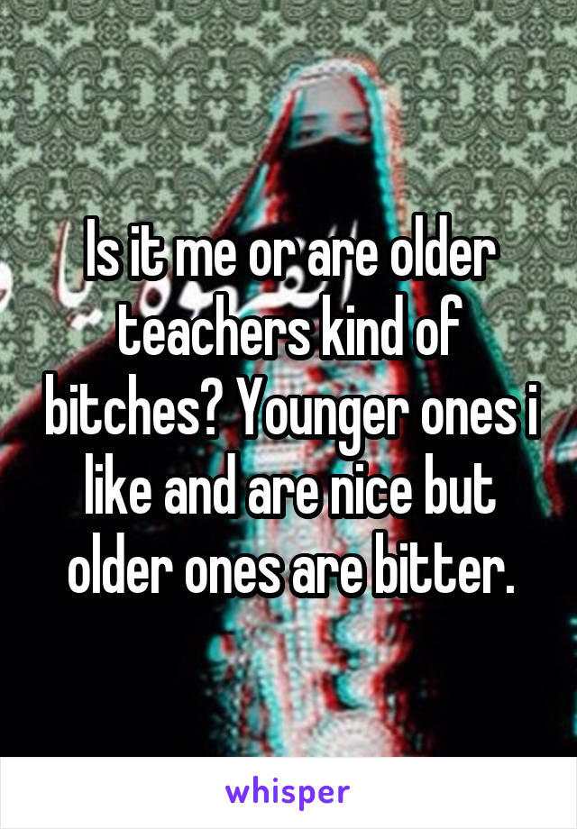 Is it me or are older teachers kind of bitches? Younger ones i like and are nice but older ones are bitter.