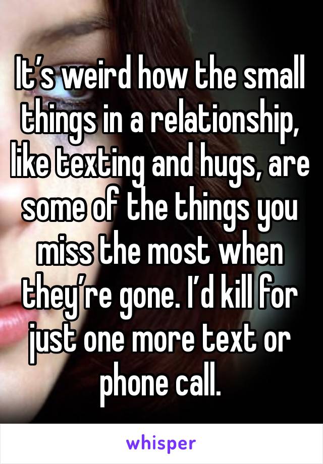 It’s weird how the small things in a relationship, like texting and hugs, are some of the things you miss the most when they’re gone. I’d kill for just one more text or phone call.