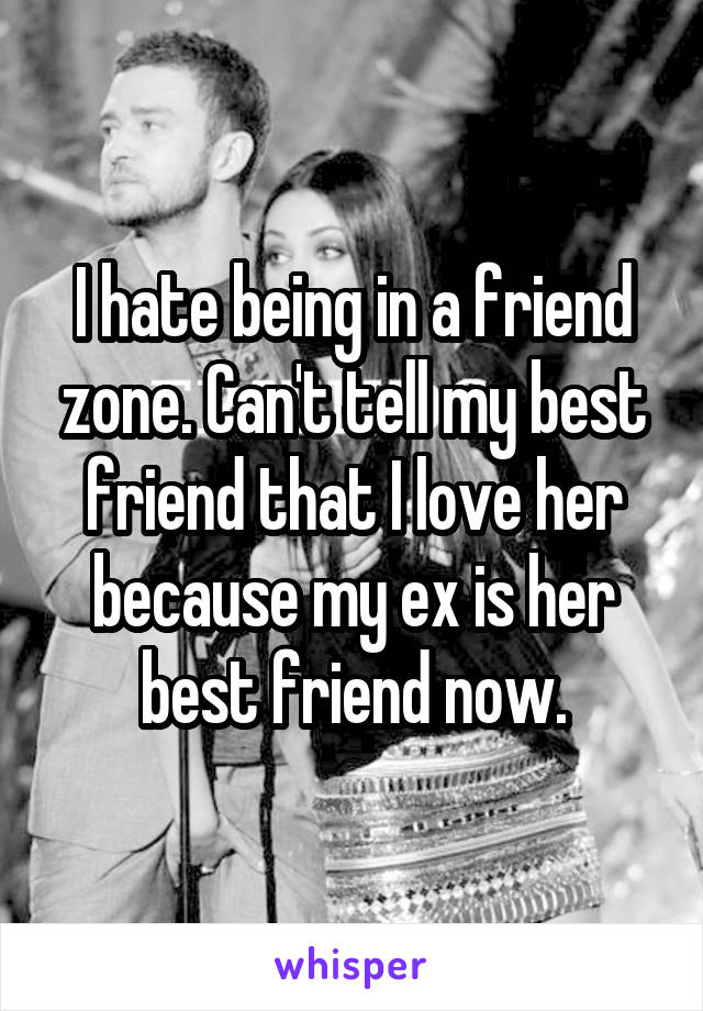 I hate being in a friend zone. Can't tell my best friend that I love her because my ex is her best friend now.