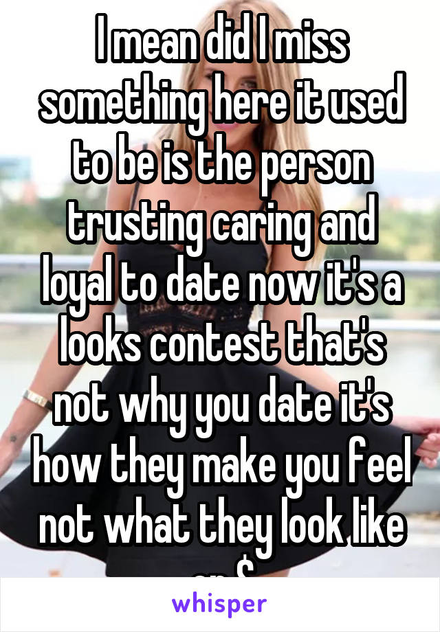 I mean did I miss something here it used to be is the person trusting caring and loyal to date now it's a looks contest that's not why you date it's how they make you feel not what they look like or $