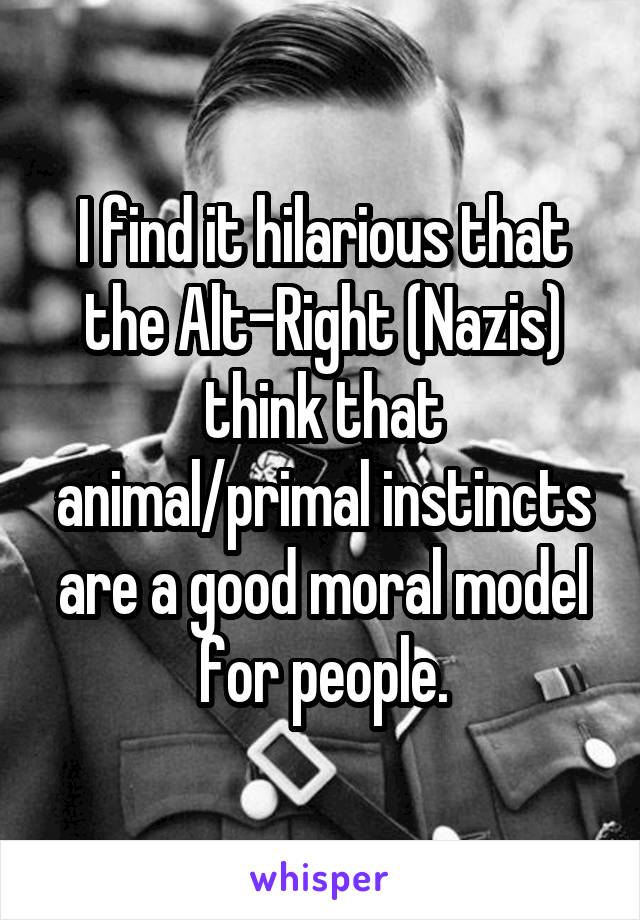 I find it hilarious that the Alt-Right (Nazis) think that animal/primal instincts are a good moral model for people.