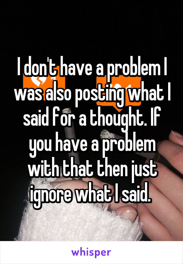 I don't have a problem I was also posting what I said for a thought. If you have a problem with that then just ignore what I said. 