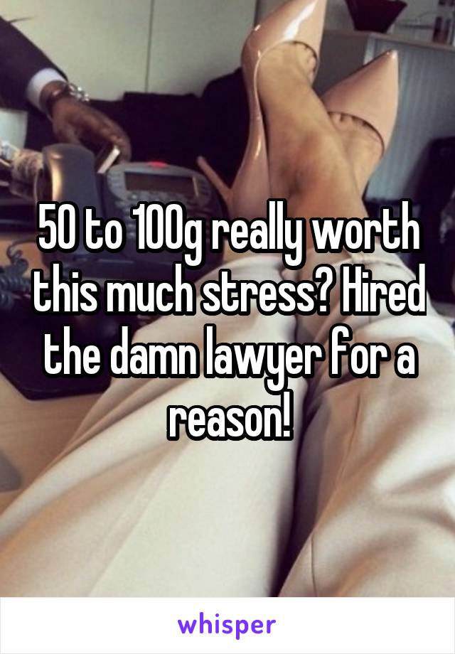 50 to 100g really worth this much stress? Hired the damn lawyer for a reason!