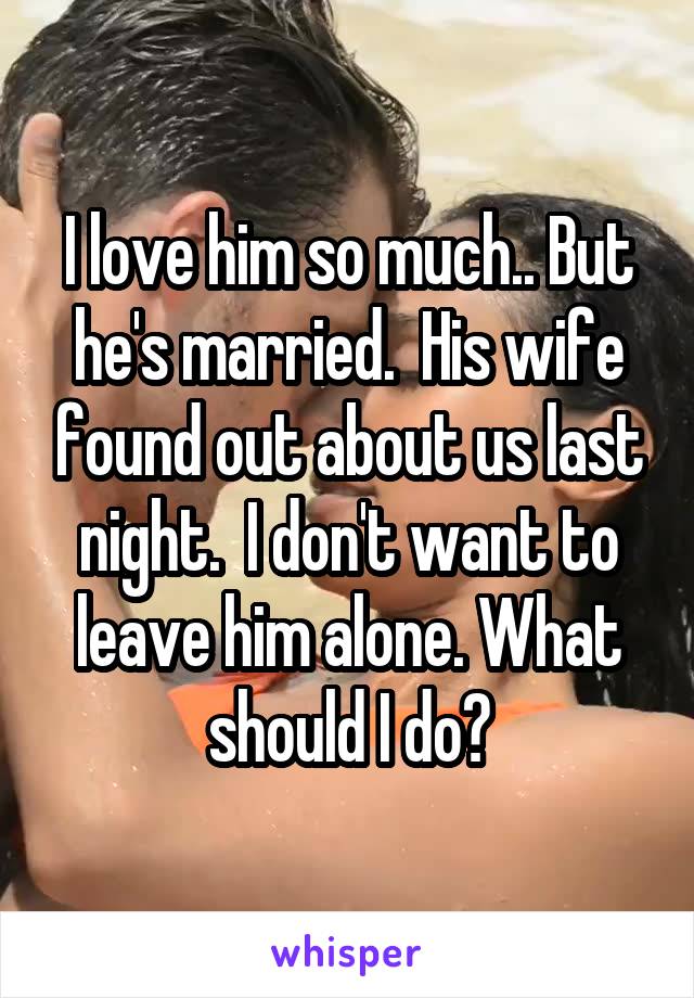 I love him so much.. But he's married.  His wife found out about us last night.  I don't want to leave him alone. What should I do?