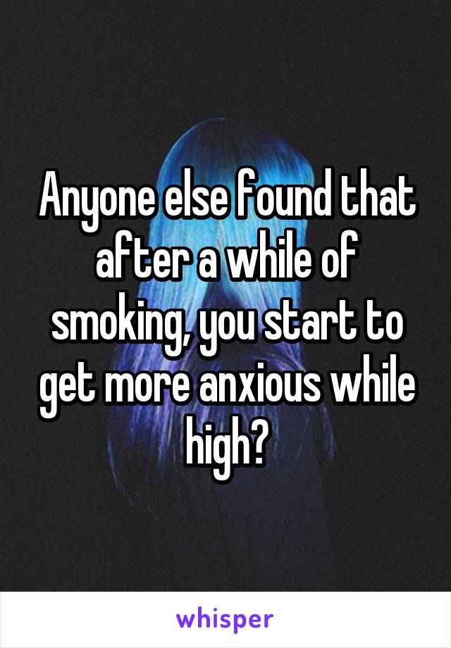 Anyone else found that after a while of smoking, you start to get more anxious while high?