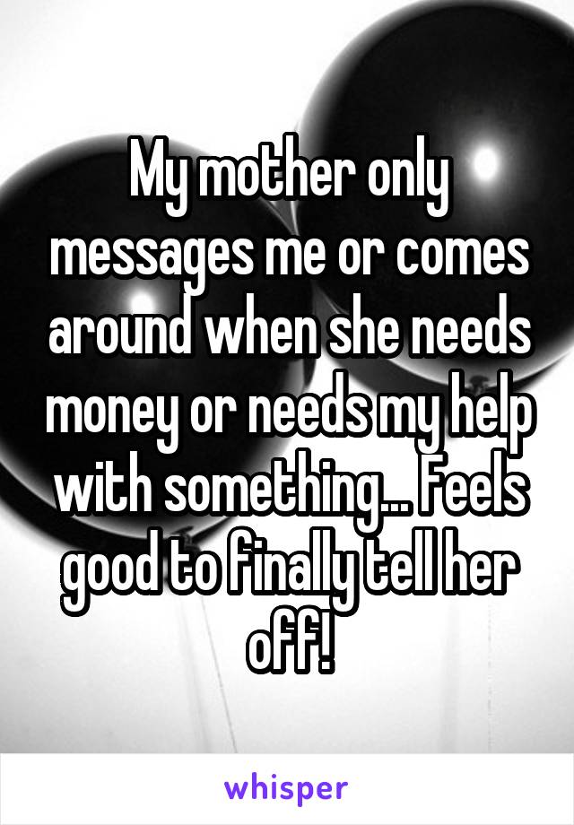 My mother only messages me or comes around when she needs money or needs my help with something... Feels good to finally tell her off!