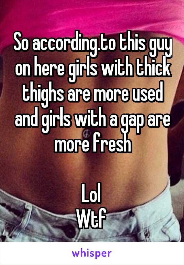 So according.to this guy on here girls with thick thighs are more used and girls with a gap are more fresh

Lol 
Wtf 