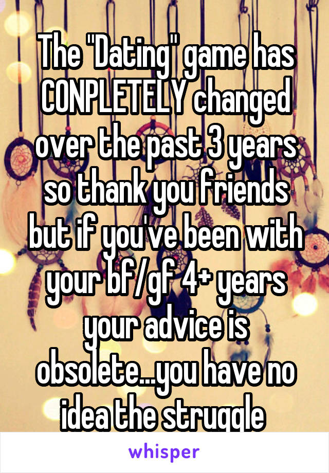 The "Dating" game has CONPLETELY changed over the past 3 years so thank you friends but if you've been with your bf/gf 4+ years your advice is obsolete...you have no idea the struggle 