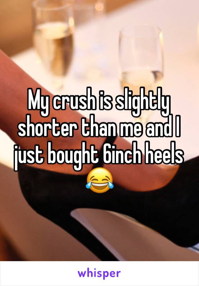 My crush is slightly shorter than me and I just bought 6inch heels 😂