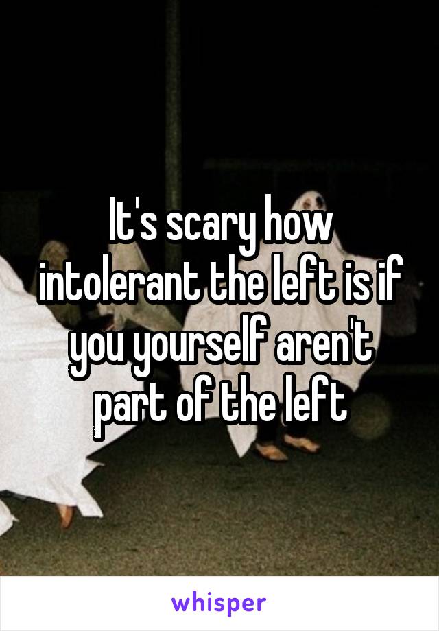 It's scary how intolerant the left is if you yourself aren't part of the left