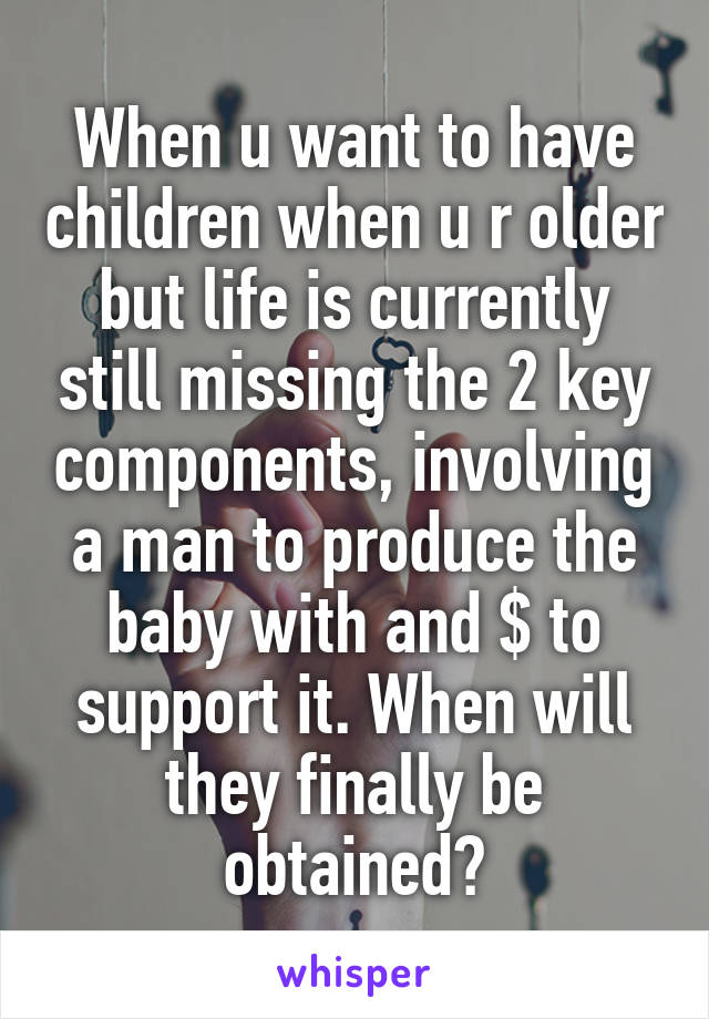 When u want to have children when u r older but life is currently still missing the 2 key components, involving a man to produce the baby with and $ to support it. When will they finally be obtained?