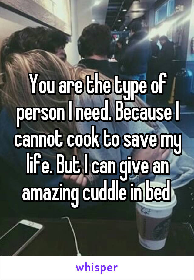 You are the type of person I need. Because I cannot cook to save my life. But I can give an amazing cuddle in bed 