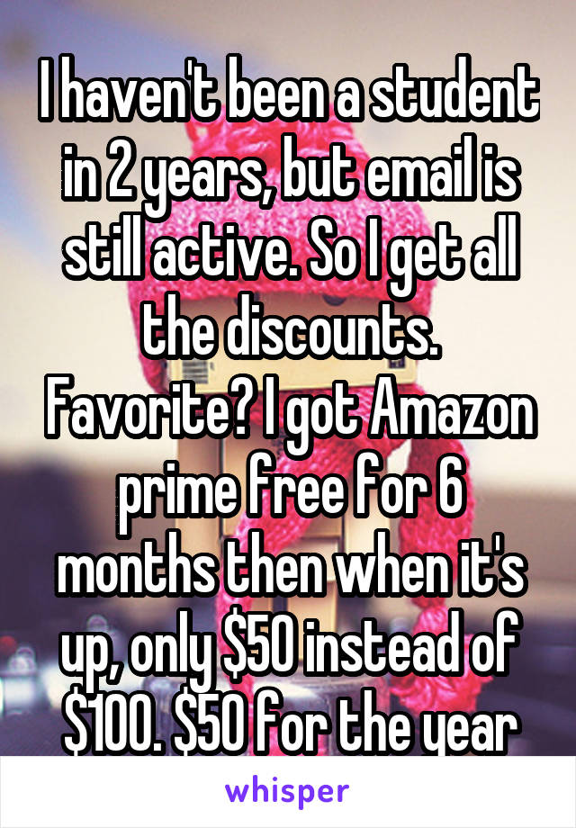 I haven't been a student in 2 years, but email is still active. So I get all the discounts. Favorite? I got Amazon prime free for 6 months then when it's up, only $50 instead of $100. $50 for the year