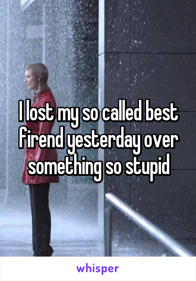 I lost my so called best firend yesterday over something so stupid