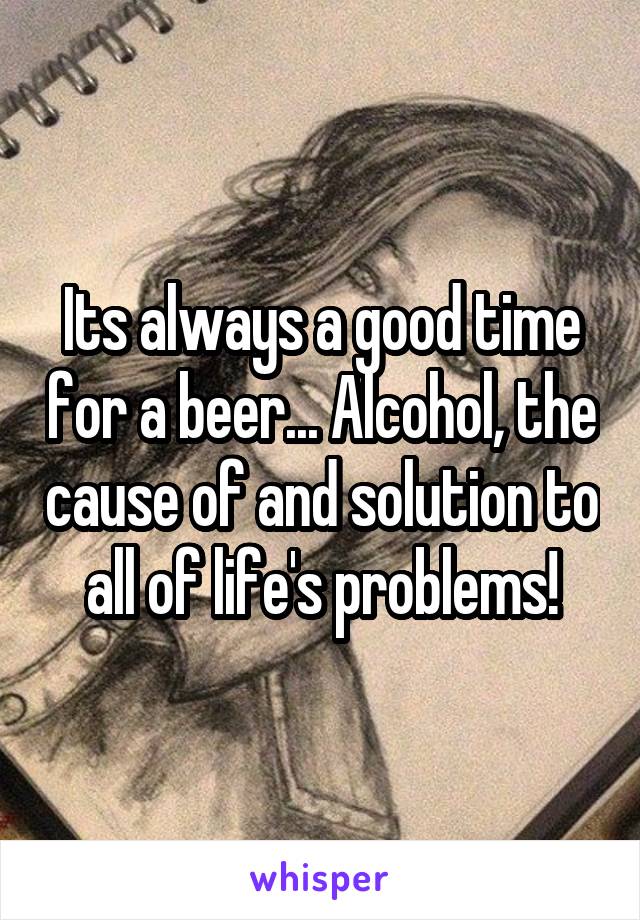 Its always a good time for a beer... Alcohol, the cause of and solution to all of life's problems!